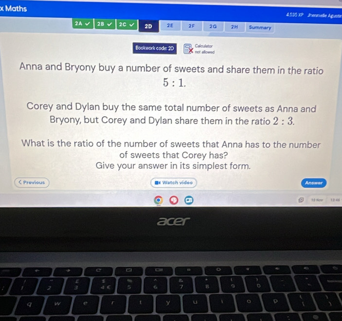 Maths Jhennielle Agustir 
4.535 × 
2A 2B 2C 2D 2E 2F 2G 2H Summary 
Bookwork code: 2D not allowed Calculator 
Anna and Bryony buy a number of sweets and share them in the ratio
5:1. 
Corey and Dylan buy the same total number of sweets as Anna and 
Bryony, but Corey and Dylan share them in the ratio 2:3. 
What is the ratio of the number of sweets that Anna has to the number 
of sweets that Corey has? 
Give your answer in its simplest form.

1 2 3 4 5 6 8 9 D 
q w e r t y u 1 p I