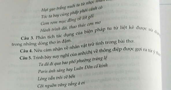 Hạt gạo trắng nuôi ta từ nhọc nhìn 
Tóc ta bay cùng phấp phới cánh cờ 
Gom rơm mục đông về lốt gối 
Hành trình dài, thao thức cơn mơ 
Câu 3. Phân tích tác dụng của biện pháp tu từ liệt kê được sử dụn 
trong những dòng thơ in đậm. 
Câu 4. Nêu cảm nhận về nhân vật trữ tình trong bài thơ. 
Câu 5. Trình bày suy nghĩ của anh/chị về thông điệp được gợi ra từ ý tho 
Ta đã đi qua bao phố phường tráng lệ 
Paris ánh sáng hay Luân Đôn cổ kính 
Lòng vẫn trôi về bến 
Cội nguồn văng vắng à ơi