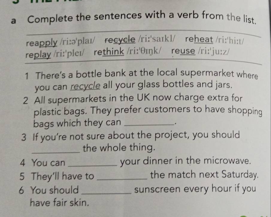 a Complete the sentences with a verb from the list. 
reapply /ri:ə'plaɪ/ recycle /ri:'saɪkl/ reheat /ri:'hi:t/ 
replay /ri:'pleɪ/ rethink /ri:'θɪŋk/ reuse /ri:'ju:z/ 
1 There’s a bottle bank at the local supermarket where 
you can recycle all your glass bottles and jars. 
2 All supermarkets in the UK now charge extra for 
plastic bags. They prefer customers to have shopping 
bags which they can_ 
. 
3 If you’re not sure about the project, you should 
_the whole thing. 
4 You can _your dinner in the microwave. 
5 They'll have to _the match next Saturday. 
6 You should _sunscreen every hour if you 
have fair skin.