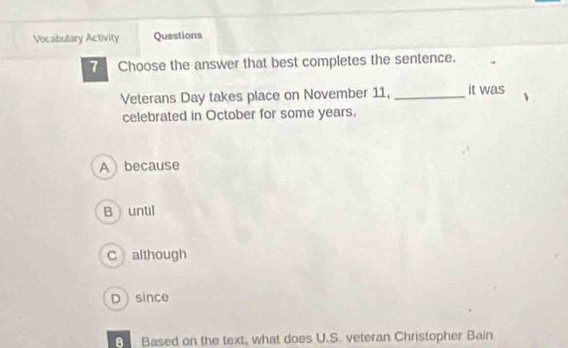 Vocabulary Activity Questions
7 Choose the answer that best completes the sentence.
Veterans Day takes place on November 11, _it was
celebrated in October for some years.
A because
B until
C although
Dsince
Based on the text, what does U.S. veteran Christopher Bain