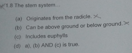 1.8 The stem system...
(a) Originates from the radicle.
(b) Can be above ground or below ground.
(c) Includes euphylls
(d) a), (b) AND (c) is true.