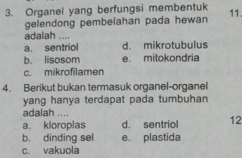 Organel yang berfungsi membentuk 11.
gelendong pembelahan pada hewan
adalah ....
a. sentriol d. mikrotubulus
b. lisosom e. mitokondria
c. mikrofilamen
4. Berikut bukan termasuk organel-organel
yang hanya terdapat pada tumbuhan 
adalah ....
a. kloroplas d. sentriol 12
b. dinding sel e. plastida
c. vakuola