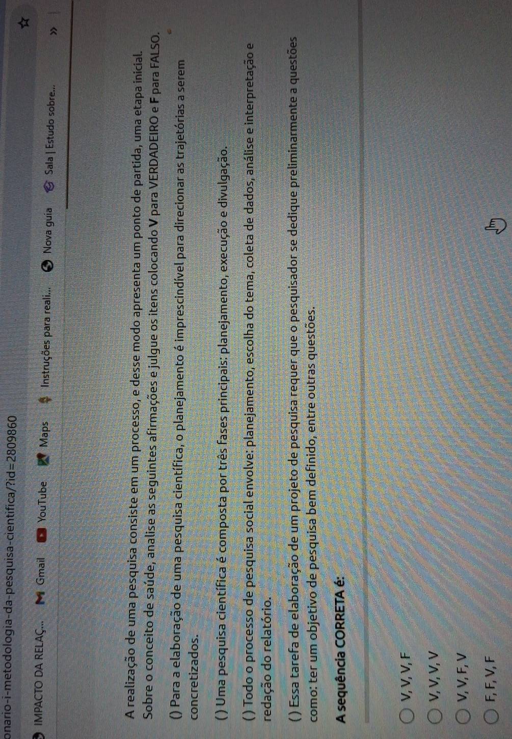 onario-i-metodologia-da-pesquisa-cientifica/?id=2809860
IMPACTO DA RELAÇ... Gmail YouTube Maps Instruções para reali... Nova guia Sala | Estudo sobre... »
A realização de uma pesquisa consiste em um processo, e desse modo apresenta um ponto de partida, uma etapa inicial.
Sobre o conceito de saúde, analise as seguintes afirmações e julgue os itens colocando V para VERDADEIRO e F para FALSO.
() Para a elaboração de uma pesquisa científica, o planejamento é imprescindível para direcionar as trajetórias a serem
concretizados.
( ) Uma pesquisa científica é composta por três fases principais: planejamento, execução e divulgação.
( ) Todo o processo de pesquisa social envolve: planejamento, escolha do tema, coleta de dados, análise e interpretação e
redação do relatório.
( ) Essa tarefa de elaboração de um projeto de pesquisa requer que o pesquisador se dedique preliminarmente a questões
como: ter um objetivo de pesquisa bem definido, entre outras questões.
A sequência CORRETA é:
V, V, V, F
V, V, V, V
V, V, F, V
F, F, V, F