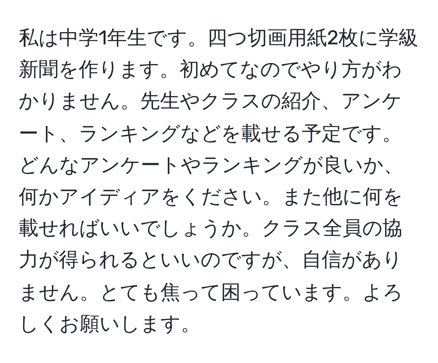 私は中学1年生です。四つ切画用紙2枚に学級新聞を作ります。初めてなのでやり方がわかりません。先生やクラスの紹介、アンケート、ランキングなどを載せる予定です。どんなアンケートやランキングが良いか、何かアイディアをください。また他に何を載せればいいでしょうか。クラス全員の協力が得られるといいのですが、自信がありません。とても焦って困っています。よろしくお願いします。