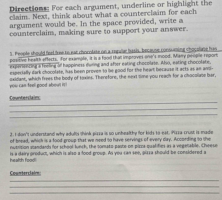 Directions: For each argument, underline or highlight the 
claim. Next, think about what a counterclaim for each 
argument would be. In the space provided, write a 
counterclaim, making sure to support your answer. 
1. People should feel free to eat chocolate on a regular basis, because consuming chocolate has 
positive health effects. For example, it is a food that improves one’s mood. Many people report 
experiencing a feeling of happiness during and after eating chocolate. Also, eating chocolate, 
especially dark chocolate, has been proven to be good for the heart because it acts as an anti- 
oxidant, which frees the body of toxins. Therefore, the next time you reach for a chocolate bar, 
you can feel good about it! 
_ 
Counterclaim: 
_ 
_ 
2. I don’t understand why adults think pizza is so unhealthy for kids to eat. Pizza crust is made 
of bread, which is a food group that we need to have servings of every day. According to the 
nutrition standards for school lunch, the tomato paste on pizza qualifies as a vegetable. Cheese 
is a dairy product, which is also a food group. As you can see, pizza should be considered a 
health food! 
Counterclaim: 
_ 
_ 
_