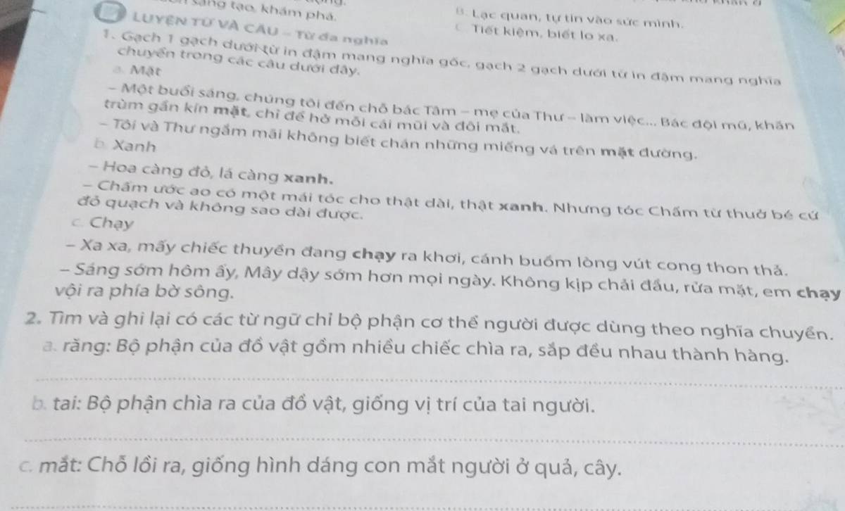 tang tạo, khám phá.
B. Lạc quan, tự tin vào sức mình.
P LUYÊN Tử VÀ CÂU - Từ đa nghĩa
Tiết kiệm, biết lo xa.
1. Gạch 1 gạch dưới từ in đậm mang nghĩa gốc, gạch 2 gạch dưới từ in đậm mang nghĩa
chuyển trong các câu dưới đây.
a. Mật
- Một buổi sáng, chúng tôi đến chỗ bác Tâm - mẹ của Thư - làm việc... Bác đội mũ, khăn
trùm gần kín mặt, chỉ để hở môi cái mũi và đôi mắt.
- Tôi và Thư ngắm mãi không biết chán những miếng vá trên mặt đường.
b Xanh
- Hoa càng đỏ, lá càng xanh.
- Chấm ước ao có một mái tóc cho thật dài, thật xanh. Nhưng tóc Chấm từ thuở bé cứ
đỏ quạch và không sao dài được.
c. Chạy
- Xa xa, mấy chiếc thuyền đang chạy ra khơi, cánh buốm lòng vút cong thon thả.
- Sáng sớm hôm ấy, Mây dậy sớm hơn mọi ngày. Không kịp chải đầu, rửa mặt, em chạy
vội ra phía bờ sông.
2. Tìm và ghi lại có các từ ngữ chỉ bộ phận cơ thể người được dùng theo nghĩa chuyển.
a. răng: Bộ phận của đồ vật gồm nhiều chiếc chìa ra, sắp đều nhau thành hàng.
_
b. tai: Bộ phận chìa ra của đồ vật, giống vị trí của tai người.
_
c. mắt: Chỗ lồi ra, giống hình dáng con mắt người ở quả, cây.
_