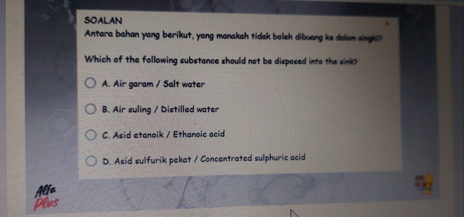 SOALAN
Antara bahan yang berikut, yang manakah tidak boleh dibuang ke dalam singki?
Which of the following substance should not be disposed into the sink?
A. Air garam / Salt water
B. Air suling / Distilled water
C. Asid etanoik / Ethanoic acid
D. Asid sulfurik pekat / Concentrated sulphuric acid