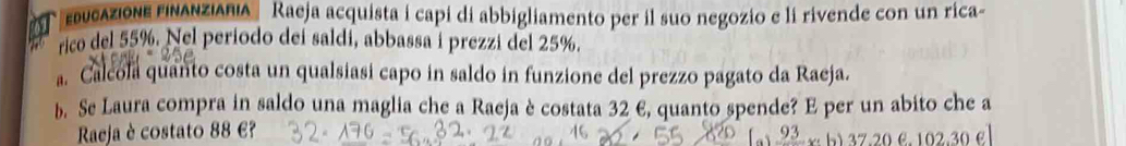 εducazione finanziAnia Raeja acquista i capi di abbigliamento per il suo negozio e li rivende con un rica- 
rico del 55%. Nel período deí saldí, abbassa í prezzi del 25%. 
a. Calcola quanto costa un qualsiasi capo in saldo in funzione del prezzo pagato da Raeja. 
b. Se Laura compra in saldo una maglia che a Raeja è costata 32 €, quanto spende? E per un abito che a 
Raeja è costato 88 €? 
3