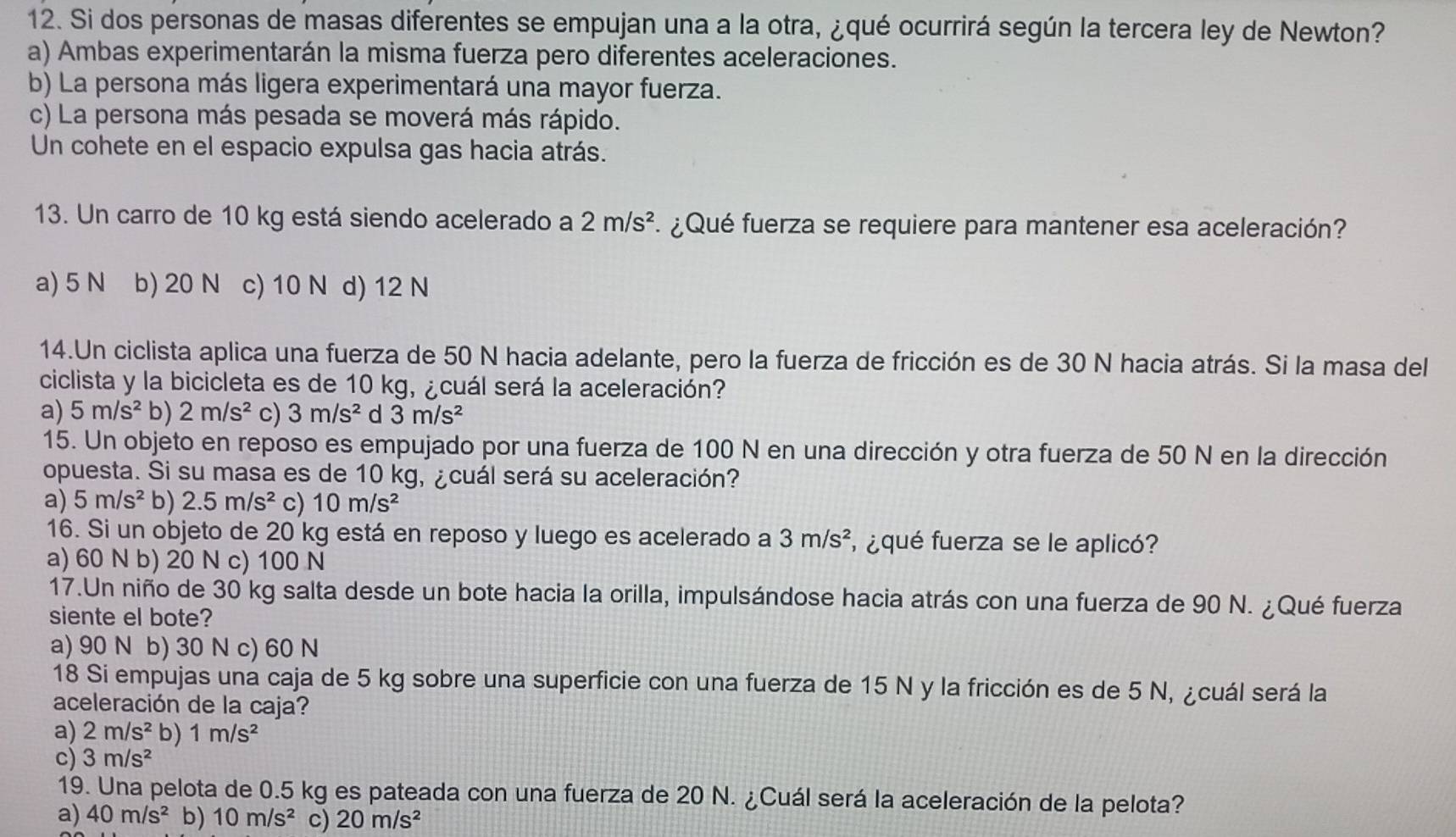 Si dos personas de masas diferentes se empujan una a la otra, ¿qué ocurrirá según la tercera ley de Newton?
a) Ambas experimentarán la misma fuerza pero diferentes aceleraciones.
b) La persona más ligera experimentará una mayor fuerza.
c) La persona más pesada se moverá más rápido.
Un cohete en el espacio expulsa gas hacia atrás.
13. Un carro de 10 kg está siendo acelerado a 2m/s^2 ¿Qué fuerza se requiere para mantener esa aceleración?
a) 5 N b) 20 N c) 10 N d) 12 N
14.Un ciclista aplica una fuerza de 50 N hacia adelante, pero la fuerza de fricción es de 30 N hacia atrás. Si la masa del
ciclista y la bicicleta es de 10 kg, ¿cuál será la aceleración?
a) 5m/s^2 b) 2m/s^2 c) 3m/s^2 d 3m/s^2
15. Un objeto en reposo es empujado por una fuerza de 100 N en una dirección y otra fuerza de 50 N en la dirección
opuesta. Si su masa es de 10 kg, ¿cuál será su aceleración?
a) 5m/s^2 b) 2.5m/s^2 c) 10m/s^2
16. Si un objeto de 20 kg está en reposo y luego es acelerado a 3m/s^2 f ¿qué fuerza se le aplicó?
a) 60 N b) 20 N c) 100 N
17.Un niño de 30 kg salta desde un bote hacia la orilla, impulsándose hacia atrás con una fuerza de 90 N. ¿Qué fuerza
siente el bote?
a) 90 N b) 30 N c) 60 N
18 Si empujas una caja de 5 kg sobre una superficie con una fuerza de 15 N y la fricción es de 5 N, ¿cuál será la
aceleración de la caja?
a) 2m/s^2 b) 1m/s^2
c) 3m/s^2
19. Una pelota de 0.5 kg es pateada con una fuerza de 20 N. ¿Cuál será la aceleración de la pelota?
a) 40m/s^2 b) 10m/s^2 c) 20m/s^2