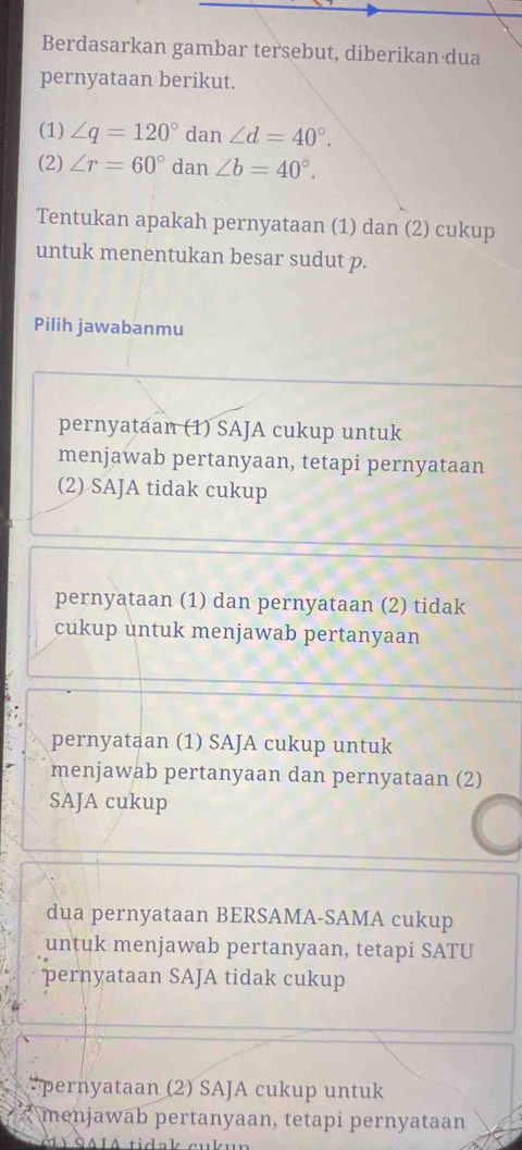 Berdasarkan gambar tersebut, diberikan dua
pernyataan berikut.
(1) ∠ q=120° dan ∠ d=40°. 
(2) ∠ r=60° dan ∠ b=40°. 
Tentukan apakah pernyataan (1) dan (2) cukup
untuk menentukan besar sudut p.
Pilih jawabanmu
pernyataan (1) SAJA cukup untuk
menjawab pertanyaan, tetapi pernyataan
(2) SAJA tidak cukup
pernyataan (1) dan pernyataan (2) tidak
cukup untuk menjawab pertanyaan
pernyataan (1) SAJA cukup untuk
menjawab pertanyaan dan pernyataan (2)
SAJA cukup
dua pernyataan BERSAMA-SAMA cukup
untuk menjawab pertanyaan, tetapi SATU
pernyataan SAJA tidak cukup
*pernyataan (2) SAJA cukup untuk
menjawab pertanyaan, tetapi pernyataan
1 SAIA tidak cu la