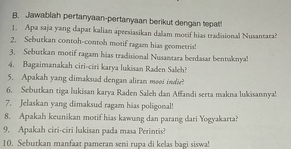 Jawablah pertanyaan-pertanyaan berikut dengan tepat! 
1. Apa saja yang dapat kalian apresiasikan dalam motif hias tradisional Nusantara? 
2. Sebutkan contoh-contoh motif ragam hias geometris! 
3. Sebutkan motif ragam hias tradisional Nusantara berdasar bentuknya! 
4. Bagaimanakah ciri-ciri karya lukisan Raden Saleh? 
5. Apakah yang dimaksud dengan aliran mooi indie? 
6. Sebutkan tiga lukisan karya Raden Saleh dan Affandi serta makna lukisannya! 
7. Jelaskan yang dimaksud ragam hias poligonal! 
8. Apakah keunikan motif hias kawung dan parang dari Yogyakarta? 
9. Apakah ciri-ciri lukisan pada masa Perintis? 
10. Sebutkan manfaat pameran seni rupa di kelas bagi siswa!