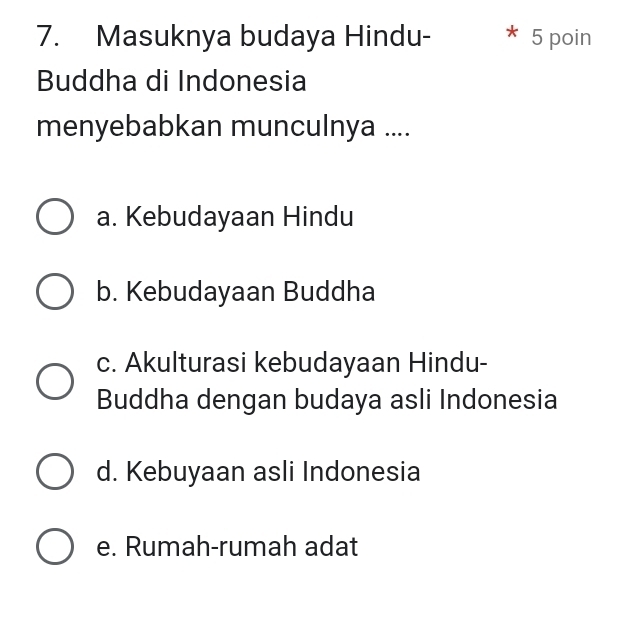 Masuknya budaya Hindu- 5 poin
Buddha di Indonesia
menyebabkan munculnya ....
a. Kebudayaan Hindu
b. Kebudayaan Buddha
c. Akulturasi kebudayaan Hindu-
Buddha dengan budaya asli Indonesia
d. Kebuyaan asli Indonesia
e. Rumah-rumah adat