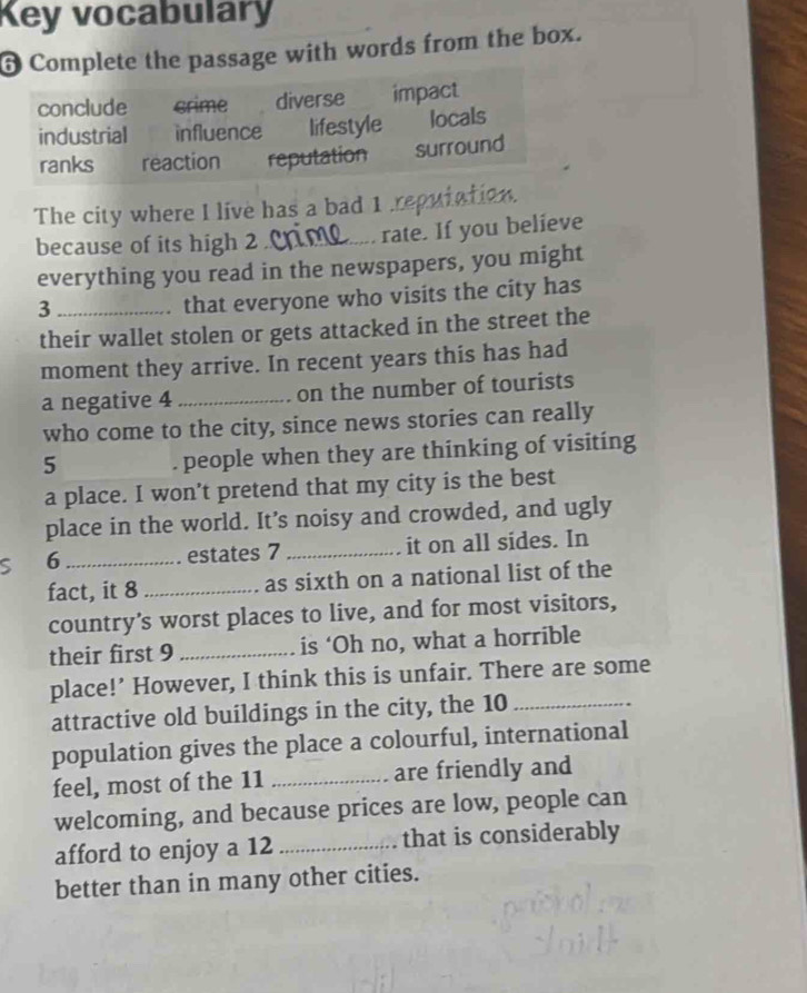 Key vocabulary 
6 Complete the passage with words from the box. 
The city where I live has a bad 1 ,_ 
because of its high 2 _ rate. If you believe 
everything you read in the newspapers, you might 
_3 
that everyone who visits the city has 
their wallet stolen or gets attacked in the street the 
moment they arrive. In recent years this has had 
a negative 4 _on the number of tourists 
who come to the city, since news stories can really 
5 . people when they are thinking of visiting 
a place. I won’t pretend that my city is the best 
place in the world. It’s noisy and crowded, and ugly 
S 6 _estates 7 _it on all sides. In 
fact, it 8 _as sixth on a national list of the 
country’s worst places to live, and for most visitors, 
their first 9 _is ‘Oh no, what a horrible 
place!’ However, I think this is unfair. There are some 
attractive old buildings in the city, the 10 _ 
population gives the place a colourful, international 
feel, most of the 11 _are friendly and 
welcoming, and because prices are low, people can 
afford to enjoy a 12 _ that is considerably 
better than in many other cities.