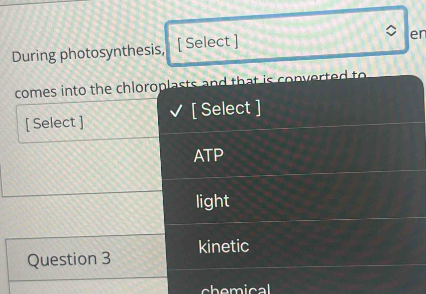 During photosynthesis, [ Select ]
er
comes into the chloroplasts and that is converted to 
[ Select ]
[ Select ]
ATP
light
kinetic
Question 3
chemical