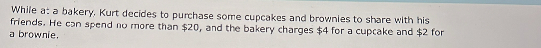 While at a bakery, Kurt decides to purchase some cupcakes and brownies to share with his 
friends. He can spend no more than $20, and the bakery charges $4 for a cupcake and $2 for 
a brownie.