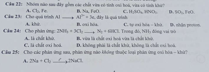 Nhóm nào sau đây gồm các chất vừa có tính oxi hoá, vừa có tính khử?
A. Cl_2 , Fe. B. Na, FeO. C. H_2SO_4, HNO_3. D. SO_2 FeO
Câu 23: Cho quá trình Al Al^(3+)+3e , đây là quá trình
A. khử. B. oxi hóa. C. tự oxi hóa - khử. D. nhận proton.
Câu 24: Cho phản ứng: 2NH_3+3Cl_2 、 N_2+6HCl. Trong đó, NH_3 đóng vai trò
A. là chất khử. B. vừa là chất oxi hoá vừa là chất khử.
C. là chất oxi hoá. D. không phải là chất khử, không là chất oxi hoá.
Câu 25: Cho các phản ứng sau, phản ứng nào không thuộc loại phản ứng oxi hóa - khử?
A. 2Na+Cl_2 xrightarrow r°2NaCl.