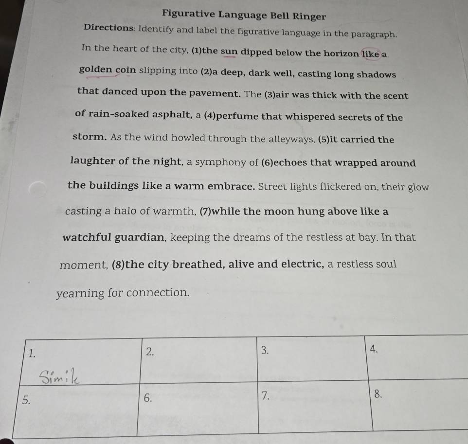 Figurative Language Bell Ringer 
Directions: Identify and label the figurative language in the paragraph. 
In the heart of the city, (1)the sun dipped below the horizon like a 
golden coin slipping into (2)a deep, dark well, casting long shadows 
that danced upon the pavement. The (3)air was thick with the scent 
of rain-soaked asphalt, a (4)perfume that whispered secrets of the 
storm. As the wind howled through the alleyways, (5)it carried the 
laughter of the night, a symphony of (6)echoes that wrapped around 
the buildings like a warm embrace. Street lights flickered on, their glow 
casting a halo of warmth, (7)while the moon hung above like a 
watchful guardian, keeping the dreams of the restless at bay. In that 
moment, (8)the city breathed, alive and electric, a restless soul 
yearning for connection.