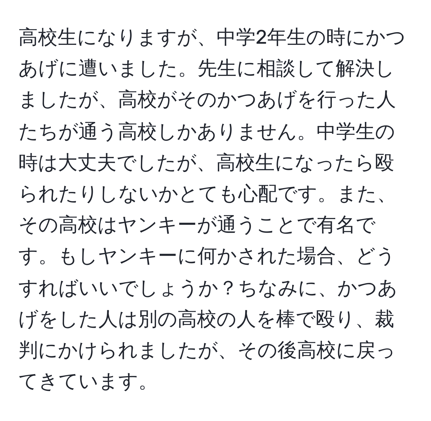 高校生になりますが、中学2年生の時にかつあげに遭いました。先生に相談して解決しましたが、高校がそのかつあげを行った人たちが通う高校しかありません。中学生の時は大丈夫でしたが、高校生になったら殴られたりしないかとても心配です。また、その高校はヤンキーが通うことで有名です。もしヤンキーに何かされた場合、どうすればいいでしょうか？ちなみに、かつあげをした人は別の高校の人を棒で殴り、裁判にかけられましたが、その後高校に戻ってきています。