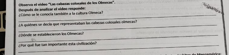 Observa el video “Las cabezas colosales de los Olmecas”. 
Después de analizar el video responde: 
_¿Cómo se le conocía también a la cultura Olmeca? 
_¿A quiénes se decía que representaban las cabezas colosales olmecas? 
_¿Dónde se establecieron los Olmecas? 
_¿Por qué fue tan importante esta civilización? 
e coamérica :