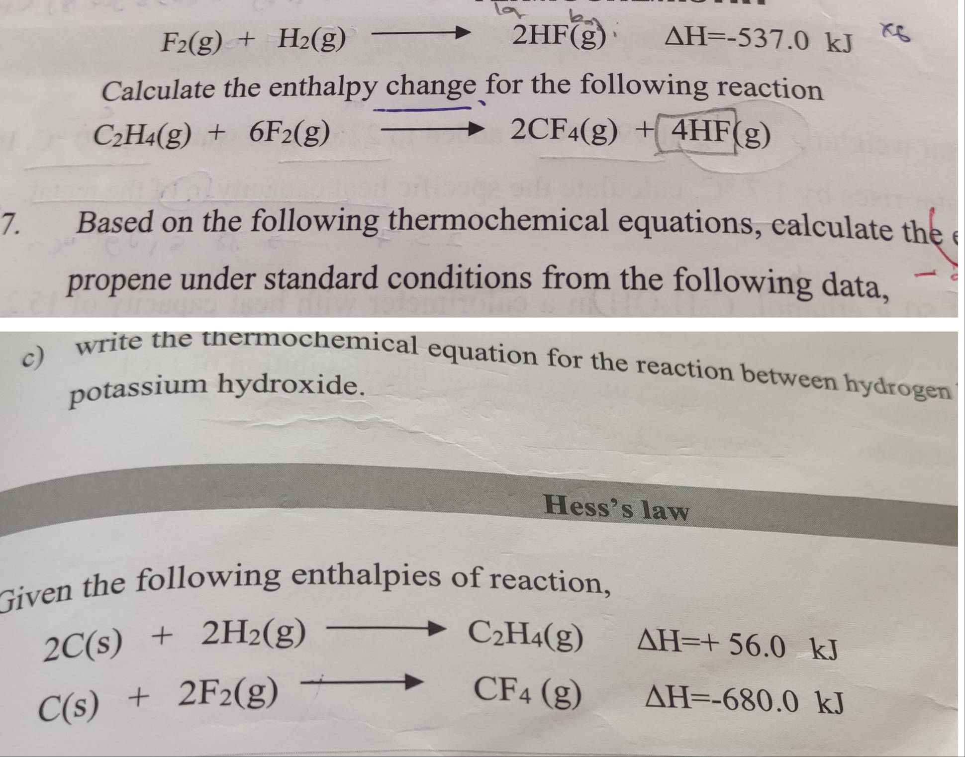 F_2(g)+H_2(g)
2HF(g)
△ H=-537.0 kJ
Calculate the enthalpy change for the following reaction
C_2H_4(g)+6F_2(g)
2CF_4(g)+4HF(g)
7. Based on the following thermochemical equations, calculate the e 
propene under standard conditions from the following data, 
c) write the thermochemical-equation for the reaction between hydrogen 
potassium hydroxide. 
Hess’s law 
Given the following enthalpies of reaction,
2C(s)+2H_2(g)to C_2H_4(g) △ H=+56.0  1/2  kJ
C(s)+2F_2(g)to° CF_4(g) △ H=-680.0k J