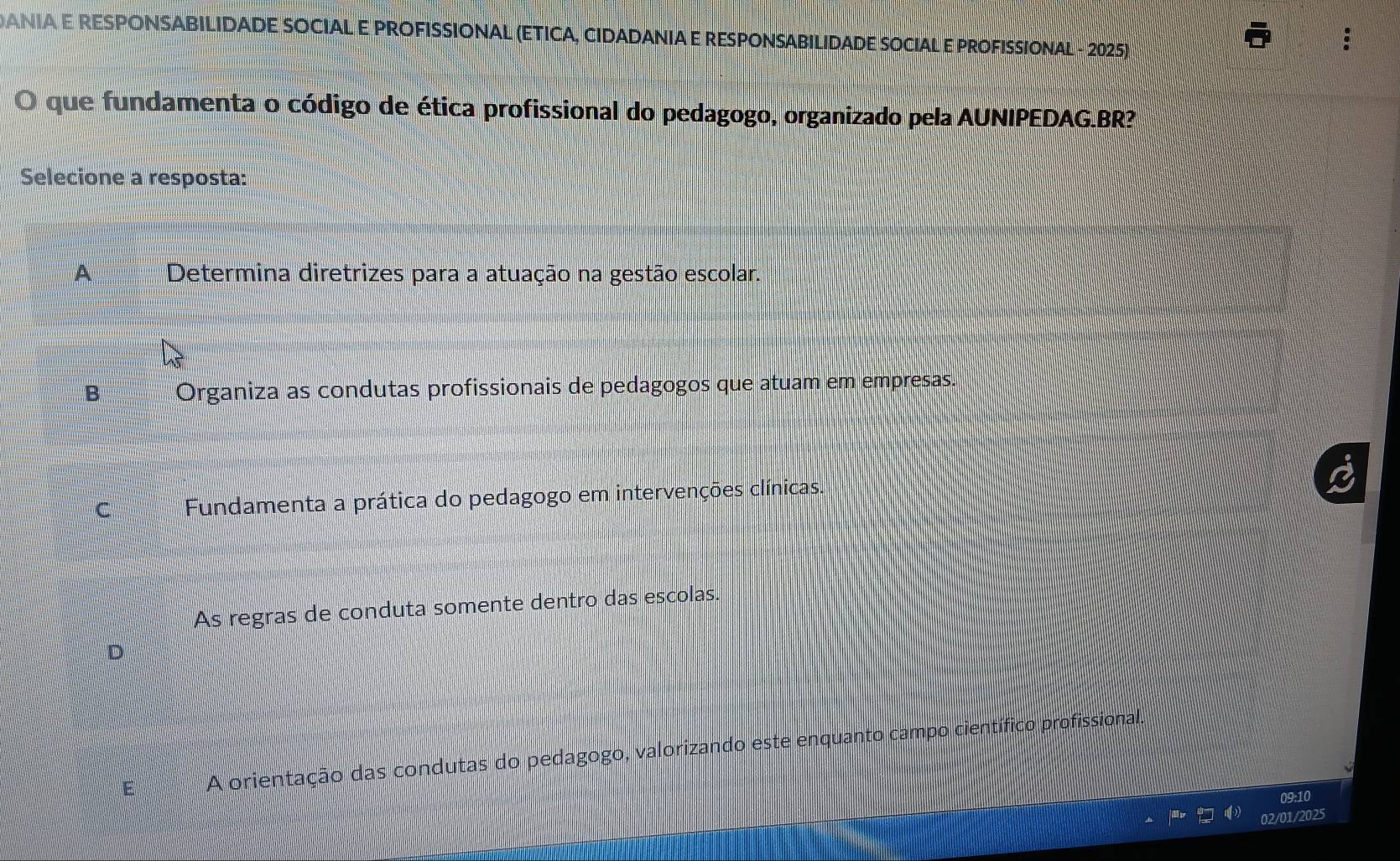 ANIA E RESPONSABILIDADE SOCIAL E PROFISSIONAL (ETICA, CIDADANIA E RESPONSABILIDADE SOCIAL E PROFISSIONAL - 2025)
O que fundamenta o código de ética profissional do pedagogo, organizado pela AUNIPEDAG.BR?
Selecione a resposta:
A Determina diretrizes para a atuação na gestão escolar.
B Organiza as condutas profissionais de pedagogos que atuam em empresas.
C Fundamenta a prática do pedagogo em intervenções clínicas.
As regras de conduta somente dentro das escolas.
D
E A orientação das condutas do pedagogo, valorizando este enquanto campo científico profissional.
09:10
02/01/2025