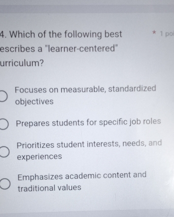 Which of the following best * 1 po
escribes a "learner-centered"
urriculum?
Focuses on measurable, standardized
objectives
Prepares students for specific job roles
Prioritizes student interests, needs, and
experiences
Emphasizes academic content and
traditional values