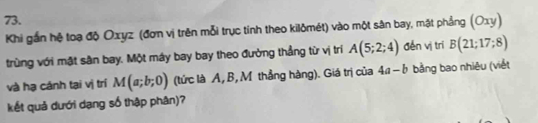 (Oxy)
Khi gắn hệ toạ độ Oxyz (đơn vị trên mỗi trục tính theo kilômét) vào một sân bay, mặt phẳng 
trùng với mật sân bay. Một máy bay bay theo đường thẳng từ vị trí A(5;2;4) děn vị trí B(21;17;8)
và hạ cánh tại vị trí M(a;b;0) (tức là A, B, M thẳng hàng). Giá trị của 4a-b bằng bao nhiêu (viết 
kết quả dưới dạng số thập phân)?