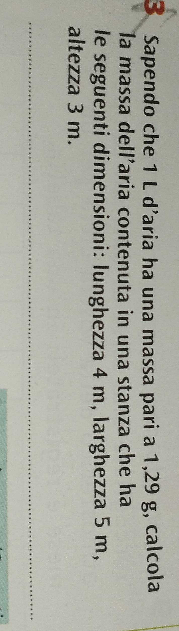 Sapendo che 1 L d’aria ha una massa pari a 1,29 g, calcola 
la massa dell’aria contenuta in una stanza che ha 
le seguenti dimensioni: lunghezza 4 m, larghezza 5 m, 
altezza 3 m. 
_