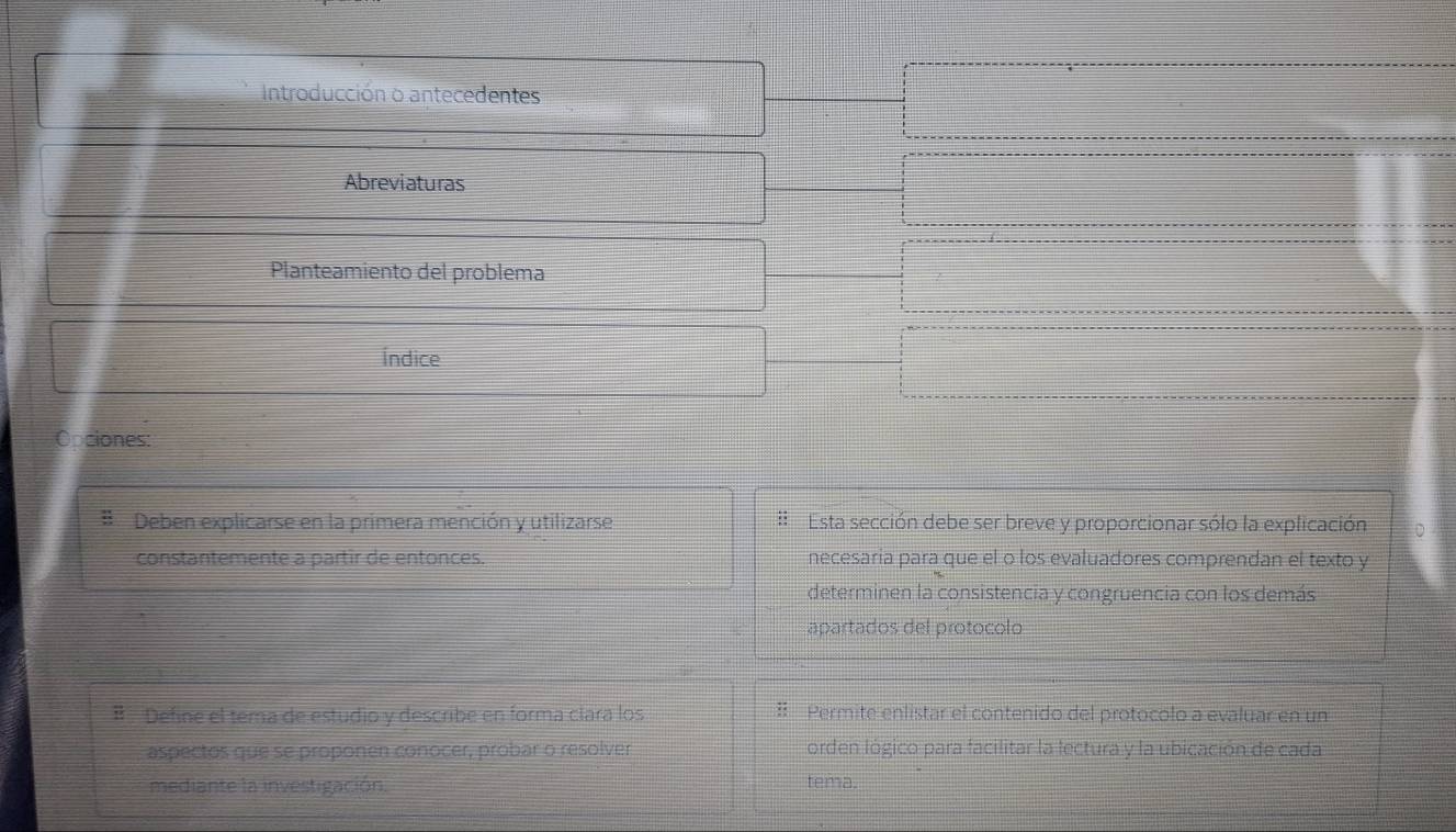 Introducción o antecedentes 
Abreviaturas 
Planteamiento del problema 
Índice 
Opciones: 
# Deben explicarse en la primera mención y utilizarse Esta sección debe ser breve y proporcionar sólo la explicación 
constantemente a partir de entonces. necesaria para que el o los evaluadores comprendan el texto y 
determinen la consistencia y congruencia con los demás 
apartados del protocolo 
B Define el tema de estudio y describe en forma clara los # Permite enlistar el contenido del protocolo a evaluar en un 
aspectos que se proponen conocer, probar o resolver orden lógico para facilitar la lectura y la ubicación de cada 
mediante la investigación. tema.