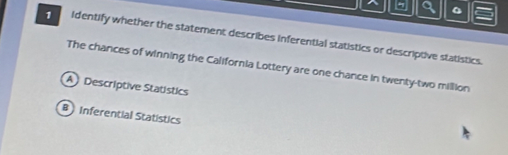 identify whether the statement describes inferential statistics or descriptive statistics.
The chances of winning the California Lottery are one chance in twenty-two million
A Descriptive Statístics
B Inferential Statistics