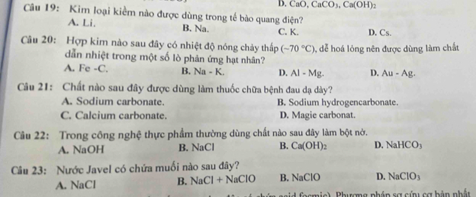 D. C O, CaCO_3, Ca(OH)_2
Câu 19: Kim loại kiểm nào được dùng trong tế bào quang điện?
A. Li. B. Na. C. K. D. Cs.
Câu 20: Hợp kim nào sau đây có nhiệt độ nóng chảy thấp (-70°C) , dể hoá lỏng nên được dùng làm chất
dẫn nhiệt trong một số lò phản ứng hạt nhân?
A. Fe -C. B. Na - K. D. Al - Mg. D. Au-Ag. 
Câu 21: Chất nào sau đây được dùng làm thuốc chữa bệnh đau dạ dày?
A. Sodium carbonate. B. Sodium hydrogencarbonate.
C. Calcium carbonate. D. Magie carbonat.
Câu 22: Trong công nghệ thực phẩm thường dùng chất nào sau đây làm bột nở.
A. NaOH B. NaCl B. Ca(OH)_2 D. NaH( CO_3
Câu 23: Nước Javel có chứa muối nào sau đây?
A. NaCl
B. NaCl+NaClO B. NaClO D. NaClO_3
fo c mic), Phượng phầp sợ cứ cơ bản nhất