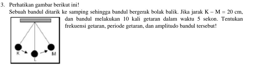 Perhatikan gambar berikut ini! 
Sebuah bandul ditarik ke samping sehingga bandul bergerak bolak balik. Jika jarak K-M=20cm, 
dan bandul melakukan 10 kali getaran dalam waktu 5 sekon. Tentukan 
frekuensi getaran, periode getaran, dan amplitudo bandul tersebut!