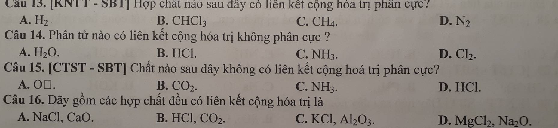 Cầu 13. [KNTT - SBT] Hợp chất nào sau đây có liên kết cộng hóa trị phần cực?
A. H_2 B. CHCl_3 C. CH_4. D. N_2
Câu 14. Phân tử nào có liên kết cộng hóa trị không phân cực ?
A. H_2O. B. HCl. C. NH_3. D. Cl_2. 
Câu 15. [CTST - SBT] Chất nào sau đây không có liên kết cộng hoá trị phân cực?
A. O□. B. CO_2. C. NH_3. D. HCl.
Câu 16. Dãy gồm các hợp chất đều có liên kết cộng hóa trị là
A. NaCl, CaO. B. HCl, CO_2. C. K( Cl, Al_2O_3. D. MgCl_2, Na_2O.