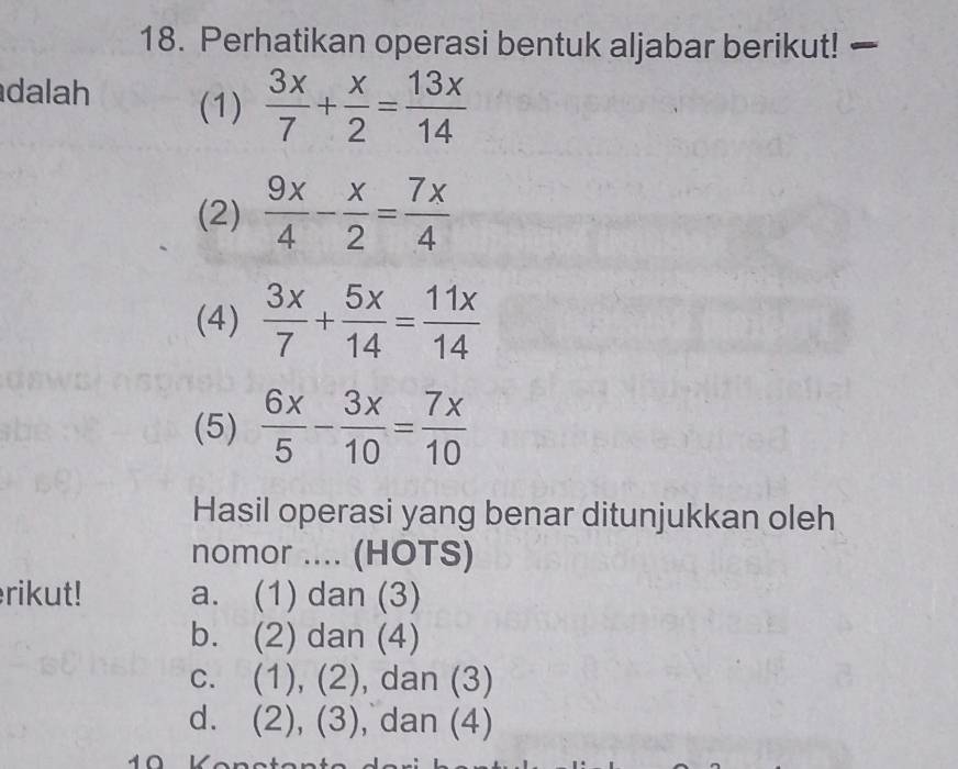 Perhatikan operasi bentuk aljabar berikut! 
dalah (1)  3x/7 + x/2 = 13x/14 
(2)  9x/4 - x/2 = 7x/4 
(4)  3x/7 + 5x/14 = 11x/14 
(5)  6x/5 - 3x/10 = 7x/10 
Hasil operasi yang benar ditunjukkan oleh
nomor .... (HOTS)
rikut! a. (1) dan (3)
b. (2) dan (4)
c. (1), (2), dan (3)
d. (2), (3), dan (4)