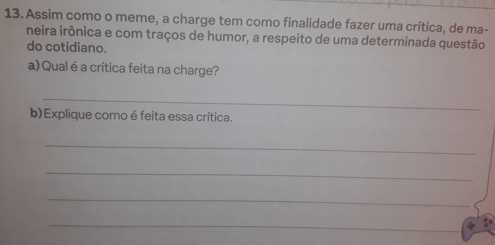 Assim como o meme, a charge tem como finalidade fazer uma crítica, de ma- 
neira irônica e com traços de humor, a respeito de uma determinada questão 
do cotidiano. 
a) Qual é a crítica feita na charge? 
_ 
b)Explique como é feita essa crítica. 
_ 
_ 
_ 
_