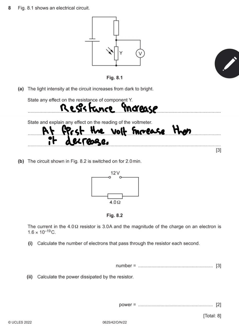 Fig. 8.1 shows an electrical circuit. 
(a) The light intensity at the circuit increases from dark to bright. 
State any effect on the resistance of component Y. 
R e s fance îndrease 
_ 
State and explain any effect on the reading of the voltmeter. 
At first the volt inrease th 
_ 
it decrage. 
[3] 
(b) The circuit shown in Fig. 8.2 is switched on for 2.0min. 
Fig. 8.2 
The current in the 4.0Ω resistor is 3.0A and the magnitude of the charge on an electron is
1.6* 10^(-19)C. 
(i) Calculate the number of electrons that pass through the resistor each second. 
number = _[3] 
(ii) Calculate the power dissipated by the resistor.
power = _[2] 
[Total: 8] 
© UCLES 2022 0625/42/O/N/22