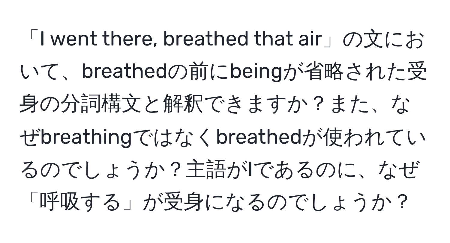 「I went there, breathed that air」の文において、breathedの前にbeingが省略された受身の分詞構文と解釈できますか？また、なぜbreathingではなくbreathedが使われているのでしょうか？主語がIであるのに、なぜ「呼吸する」が受身になるのでしょうか？