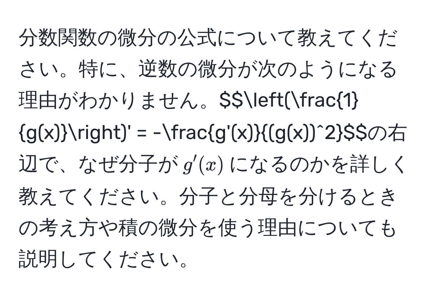 分数関数の微分の公式について教えてください。特に、逆数の微分が次のようになる理由がわかりません。$$( 1/g(x) )' = - g'(x)/(g(x))^2 $$の右辺で、なぜ分子が$g'(x)$になるのかを詳しく教えてください。分子と分母を分けるときの考え方や積の微分を使う理由についても説明してください。