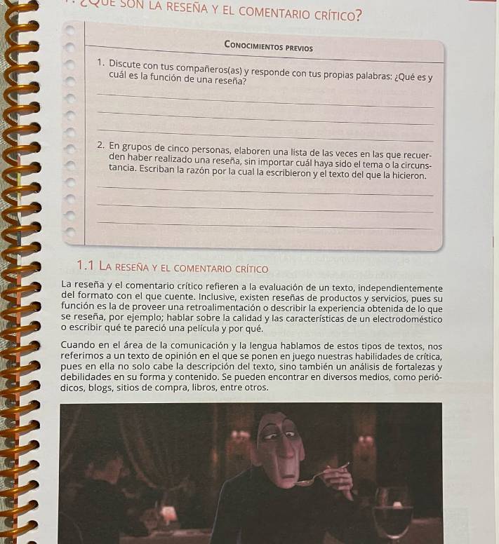 Que son la reseña y el comentario crítico? 
Conocimientos previos 
1. Discute con tus compañeros(as) y responde con tus propias palabras: ¿Qué es y 
cuál es la función de una reseña? 
_ 
_ 
_ 
2. En grupos de cinco personas, elaboren una lista de las veces en las que recuer- 
den haber realizado una reseña, sin importar cuál haya sido el tema o la circuns- 
tancia. Escriban la razón por la cual la escribieron y el texto del que la hicieron. 
_ 
_ 
_ 
1.1 La reseña y el comentario crítico 
La reseña y el comentario crítico refieren a la evaluación de un texto, independientemente 
del formato con el que cuente. Inclusive, existen reseñas de productos y servicios, pues su 
función es la de proveer una retroalimentación o describir la experiencia obtenida de lo que 
se reseña, por ejemplo; hablar sobre la calidad y las características de un electrodoméstico 
o escribir qué te pareció una película y por qué. 
Cuando en el área de la comunicación y la lengua hablamos de estos tipos de textos, nos 
referimos a un texto de opinión en el que se ponen en juego nuestras habilidades de crítica, 
pues en ella no solo cabe la descripción del texto, sino también un análisis de fortalezas y 
debilidades en su forma y contenido. Se pueden encontrar en diversos medios, como perió- 
dicos, blogs, sitios de compra, libros, entre otros.