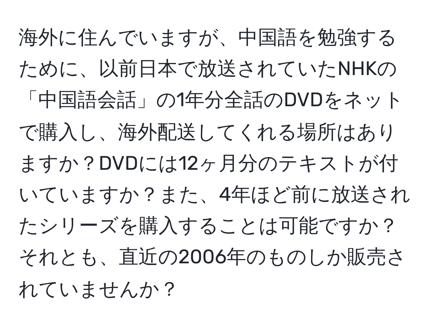 海外に住んでいますが、中国語を勉強するために、以前日本で放送されていたNHKの「中国語会話」の1年分全話のDVDをネットで購入し、海外配送してくれる場所はありますか？DVDには12ヶ月分のテキストが付いていますか？また、4年ほど前に放送されたシリーズを購入することは可能ですか？それとも、直近の2006年のものしか販売されていませんか？