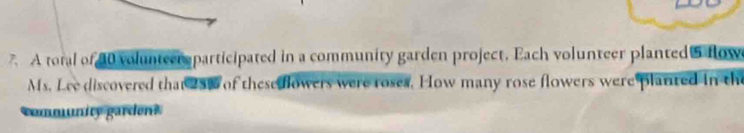 A toral of 40 volunteer participated in a community garden project. Each volunteer planted flow 
Ms. Lee discovered that 25% of thesedlowers were roses. How many rose flowers were planted in the 
community gardens