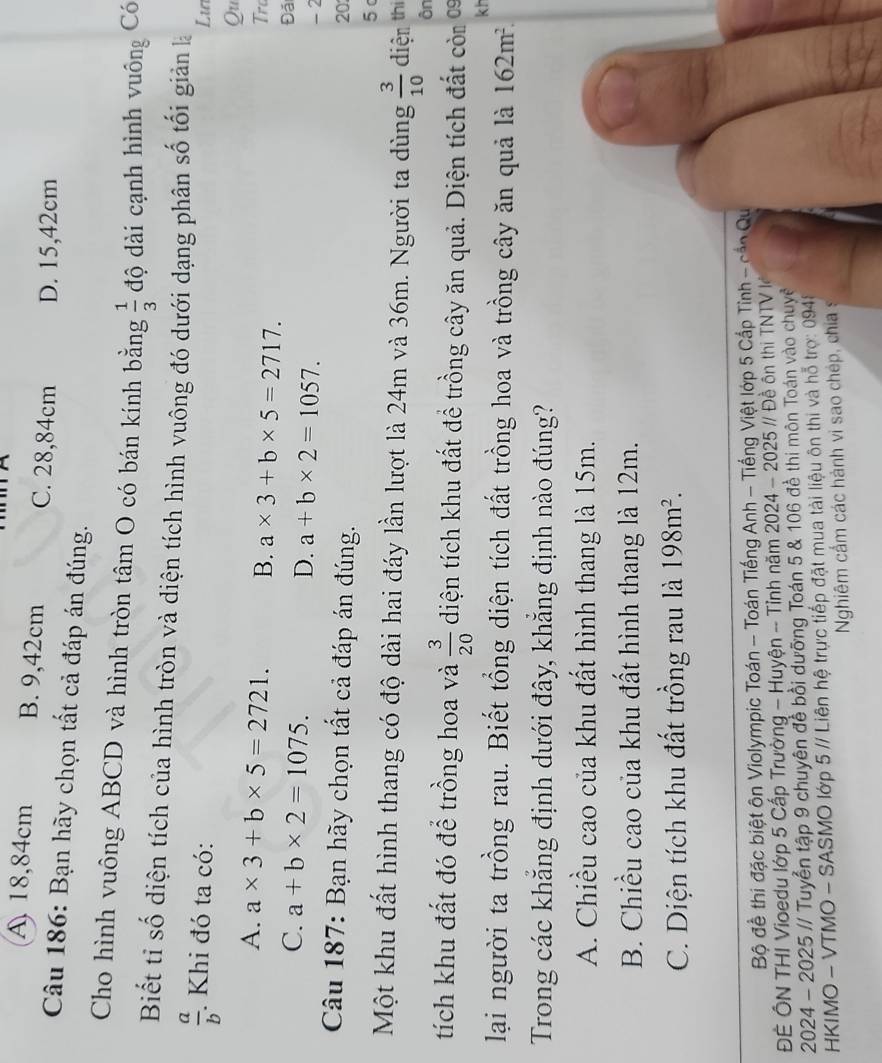 A 18,84cm B. 9,42cm C. 28,84cm D. 15,42cm
Câu 186: Bạn hãy chọn tất cả đáp án đúng.
Cho hình vuông ABCD và hình tròn tâm O có bán kính bằng  1/3  độ dài cạnh hình vuông Có
Biết tỉ số diện tích của hình tròn và diện tích hình vuông đó dưới dạng phân số tối giản là
 a/b . Khi đó ta có:
Lu
Qu
A. a* 3+b* 5=2721. B. a* 3+b* 5=2717.
Trc
Đã
C. a+b* 2=1075. D. a+b* 2=1057.
- 2
Câu 187: Bạn hãy chọn tất cả đáp án đúng.
20
5 
Một khu đất hình thang có độ dài hai đáy lần lượt là 24m và 36m. Người ta dùng  3/10  diện thị
ôn
tích khu đất đó để trồng hoa và  3/20  diện tích khu đất để trồng cây ăn quả. Diện tích đất còm 0
kh
lại người ta trồng rau. Biết tổng diện tích đất trồng hoa và trồng cây ăn quả là 162m^2.
Trong các khẳng định dưới đây, khẳng định nào đúng?
A. Chiều cao của khu đất hình thang là 15m.
B. Chiều cao của khu đất hình thang là 12m.
C. Diện tích khu đất trồng rau là 198m^2.
Bộ đề thi đặc biệt ôn Violympic Toán - Toán Tiếng Anh - Tiếng Việt lớp 5 Cấp Tỉnh - cần Qu
ĐÊ ÔN THI Vioedu lớp 5 Cấp Trường - Huyện -- Tỉnh năm 2024 - 2025 // Đề ôn thị TNTVl
2024 - 2025 // Tuyển tập 9 chuyên đề bồi dưỡng Toán 5 & 106 đề thi môn Toán vào chuyê
HKIMO - VTMO - SASMO lớp 5 // Liên hệ trực tiếp đặt mua tài liệu ôn thi và hỗ trợ: 0948
Nghiêm cấm các hành vi sao chép, chias