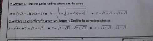 Montrer que les nombres suivants sont des entiers :
M=(2sqrt(3)-3)(2sqrt(3)+3) MN=sqrt(7+sqrt 10-sqrt 35+sqrt 1) =P=sqrt(2-sqrt 3)* sqrt(2+sqrt 3)
Exercice 12 (Recherche avec un 60nus) : Simplifier les expressions suiventes
A=sqrt(9-4sqrt 5)-sqrt(9+4sqrt 5) B=sqrt(7-sqrt 13)-sqrt(7+sqrt 13) c=sqrt(2+sqrt 3)-sqrt(2-sqrt 3)