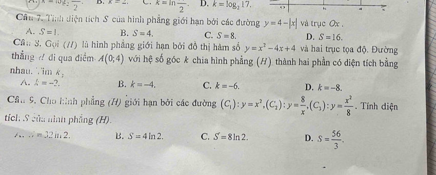 x=log _2frac 2· B. k=2, C. k=ln frac 2. D. k=log _217. o K 4 
Cầu 7. Tính diện tích S của hình phẳng giới hạn bởi các đường y=4-|x| và trục Ox.
A. S=1. B. S=4. C. S=8. D. S=16. 
Câ:: 3. Gọi (//) là hình phẳng giới hạn bởi đồ thị hàm số y=x^2-4x+4 và hai trục tọa độ. Đường
thẳng đi qua điểm A(0;4) với hệ số góc k chia hình phẳng (H) thành hai phần có diện tích bằng
nhau. ∵im k, D. k=-8.
A. k=-2. B. k=-4. C. k=-6. 
Cầu 9. Cho hình phẳng (H) giới hạn bởi các đường (C_1):y=x^2, (C_2) : y= 8/x , (C_3):y= x^2/8 . Tính diện
tích S của nình phẳng (H).
A...;=32in2. B. S=4ln 2. C. S=8ln 2. D. S= 56/3 .