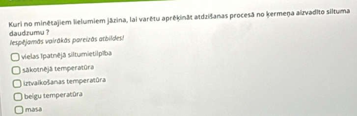 Kuri no minētajiem lielumiem jāzina, lai varētu aprēķināt atdzišanas procesā no kermeņa aizvadīto siltuma
daudzumu ?
lespējamās vairākās pareizās atbildes!
vielas īpatnējā siltumietilpība
sākotnējä temperatūra
iztvaikošanas temperatūra
beigu temperatūra
masa