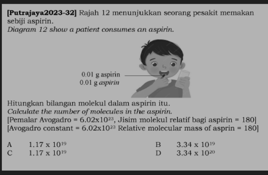 [Putrajaya2023-32] Rajah 12 menunjukkan seorang pesakit memakan
sebiji aspirin.
Diagram 12 show a patient consumes an aspirin.
Hitungkan bilangan molekul dalam aspirin itu.
Calculate the number of molecules in the aspirin.
[Pemalar Avogadro =6.02* 10^(23) , Jisim molekul relatif bagi aspirin =180]
[Avogadro constant =6.02* 10^(23) Relative molecular mass of asprin =180]
A 1.17* 10^(19)
B 3.34* 10^(19)
C 1.17* 10^(19)
D 3.34* 10^(20)