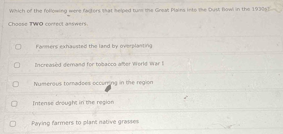 Which of the following were factors that helped turn the Great Plains into the Dust Bowl in the 1930s?
Choose TWO correct answers.
Farmers exhausted the land by overplanting
Increased demand for tobacco after World War I
Numerous tornadoes occurring in the region
Intense drought in the region
Paying farmers to plant native grasses