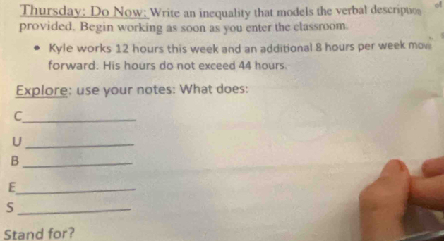 Thursday: Do Now: Write an inequality that models the verbal description of 
provided. Begin working as soon as you enter the classroom. 
Kyle works 12 hours this week and an additional 8 hours per week mov 
forward. His hours do not exceed 44 hours. 
Explore: use your notes: What does: 
_C 
_U 
_B 
_E 
_S 
Stand for?