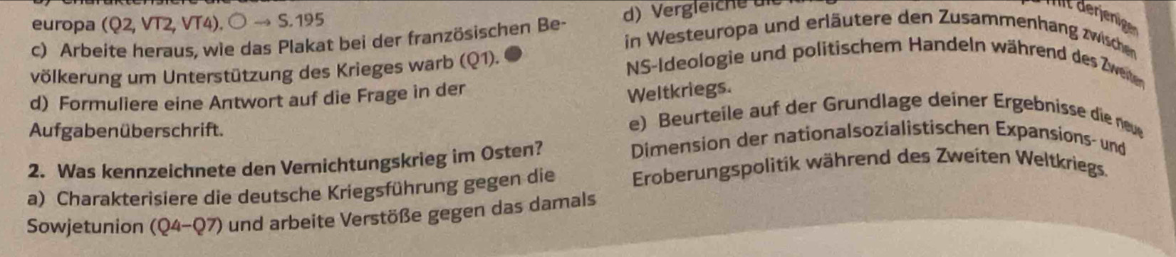 Arbeite heraus, wie das Plakat bei der französischen Be- d) Vergleiche die 
t derjenige 
europa CQ2, VT2, VT 4). bigcirc to S.195 in Westeuropa und erläutere den Zusammenhang zwischen 
völkerung um Unterstützung des Krieges warb (Q1). 
NS-Ideologie und politischem Handeln während des Zweiten 
d) Formuliere eine Antwort auf die Frage in der 
Weltkriegs. 
Aufgabenüberschrift. 
e) Beurteile auf der Grundlage deiner Ergebnisse die neu 
2. Was kennzeichnete den Vernichtungskrieg im Osten? 
Dimension der nationalsozialistischen Expansions- und 
a) Charakterisiere die deutsche Kriegsführung gegen die 
Eroberungspolitik während des Zweiten Weltkriegs. 
Sowjetunion (Q4-Q7) und arbeite Verstöße gegen das damals