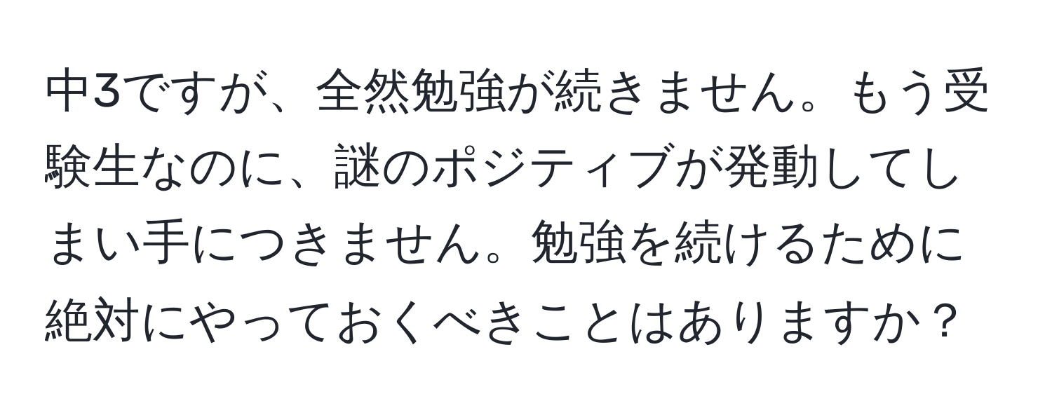 中3ですが、全然勉強が続きません。もう受験生なのに、謎のポジティブが発動してしまい手につきません。勉強を続けるために絶対にやっておくべきことはありますか？